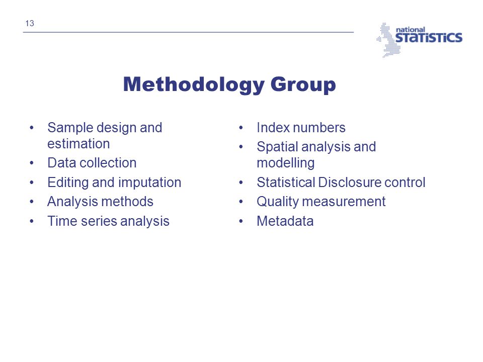 13 Methodology Group Sample design and estimation Data collection Editing and imputation Analysis methods Time series analysis Index numbers Spatial analysis and modelling Statistical Disclosure control Quality measurement Metadata