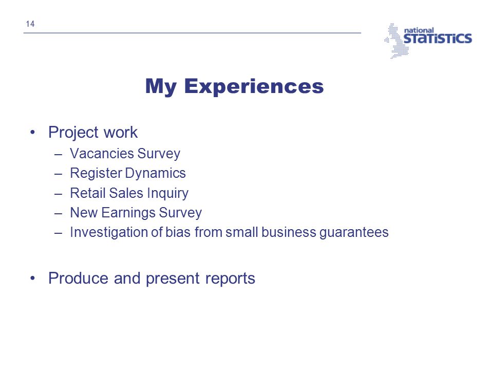 14 My Experiences Project work –Vacancies Survey –Register Dynamics –Retail Sales Inquiry –New Earnings Survey –Investigation of bias from small business guarantees Produce and present reports