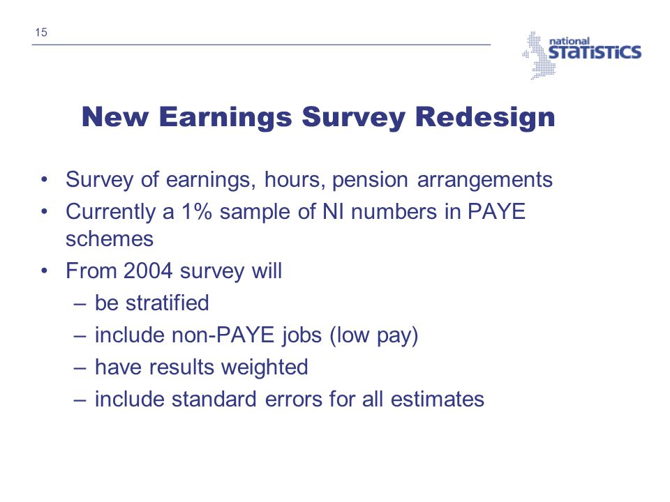 15 New Earnings Survey Redesign Survey of earnings, hours, pension arrangements Currently a 1% sample of NI numbers in PAYE schemes From 2004 survey will –be stratified –include non-PAYE jobs (low pay) –have results weighted –include standard errors for all estimates