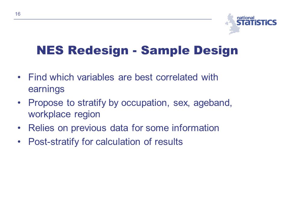 16 NES Redesign - Sample Design Find which variables are best correlated with earnings Propose to stratify by occupation, sex, ageband, workplace region Relies on previous data for some information Post-stratify for calculation of results
