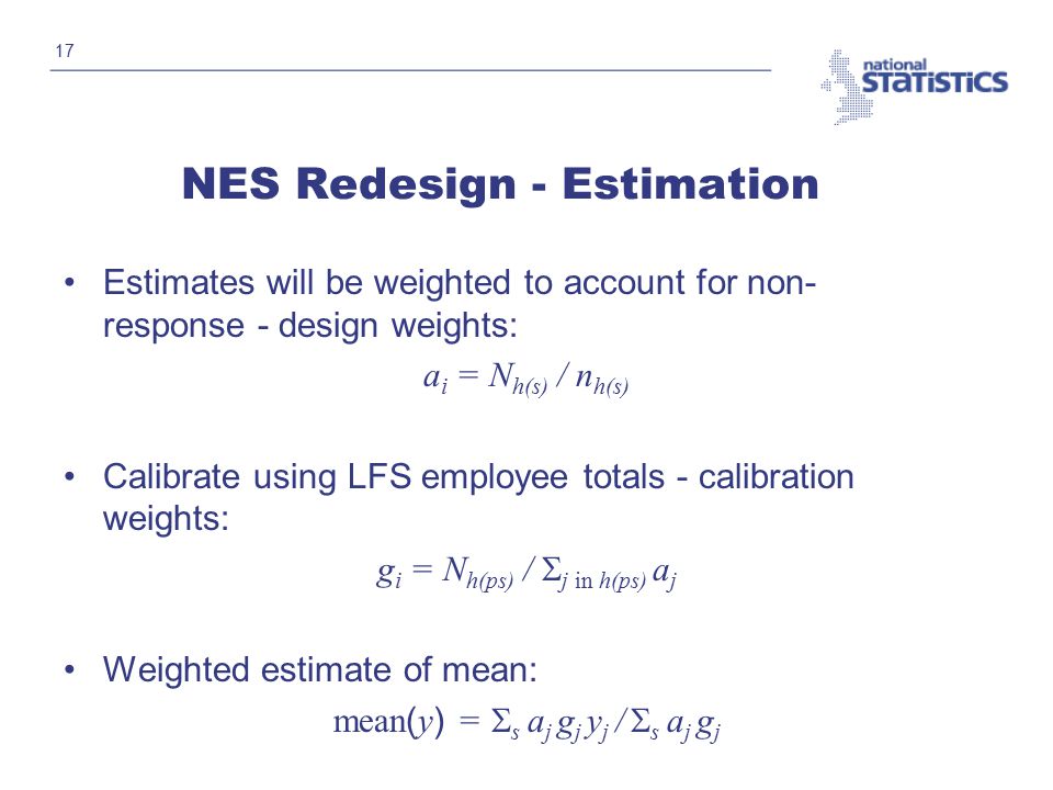 17 NES Redesign - Estimation Estimates will be weighted to account for non- response - design weights: a i = N h(s) / n h(s) Calibrate using LFS employee totals - calibration weights: g i = N h(ps) /  j in h(ps) a j Weighted estimate of mean: mean ( y ) =  s a j g j y j /  s a j g j