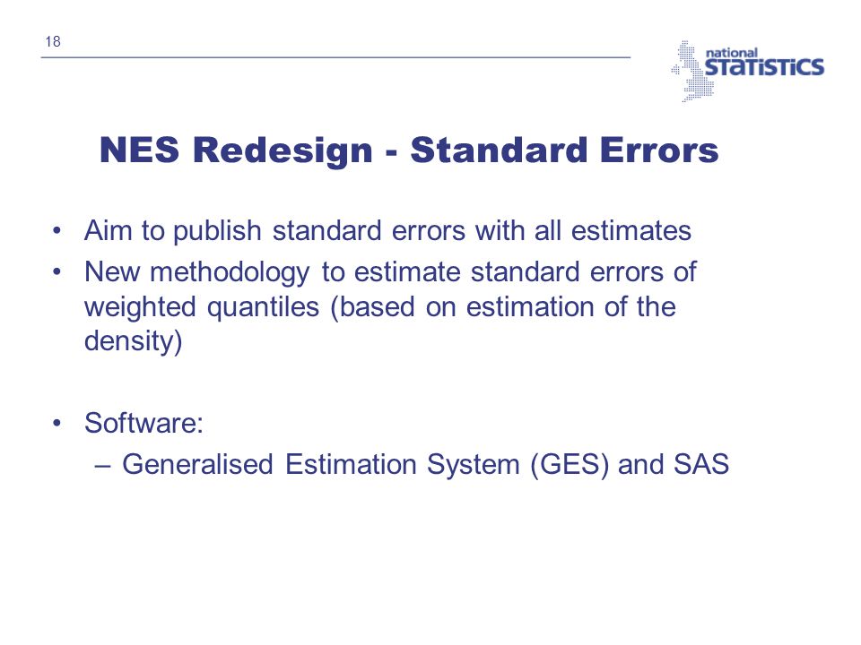 18 NES Redesign - Standard Errors Aim to publish standard errors with all estimates New methodology to estimate standard errors of weighted quantiles (based on estimation of the density) Software: –Generalised Estimation System (GES) and SAS