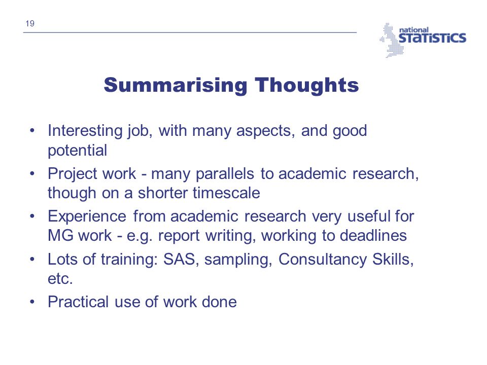 19 Summarising Thoughts Interesting job, with many aspects, and good potential Project work - many parallels to academic research, though on a shorter timescale Experience from academic research very useful for MG work - e.g.