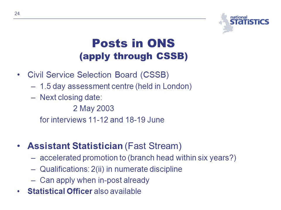 24 Posts in ONS (apply through CSSB) Civil Service Selection Board (CSSB) –1.5 day assessment centre (held in London) –Next closing date: 2 May 2003 for interviews and June Assistant Statistician (Fast Stream) –accelerated promotion to (branch head within six years ) –Qualifications: 2(ii) in numerate discipline –Can apply when in-post already Statistical Officer also available