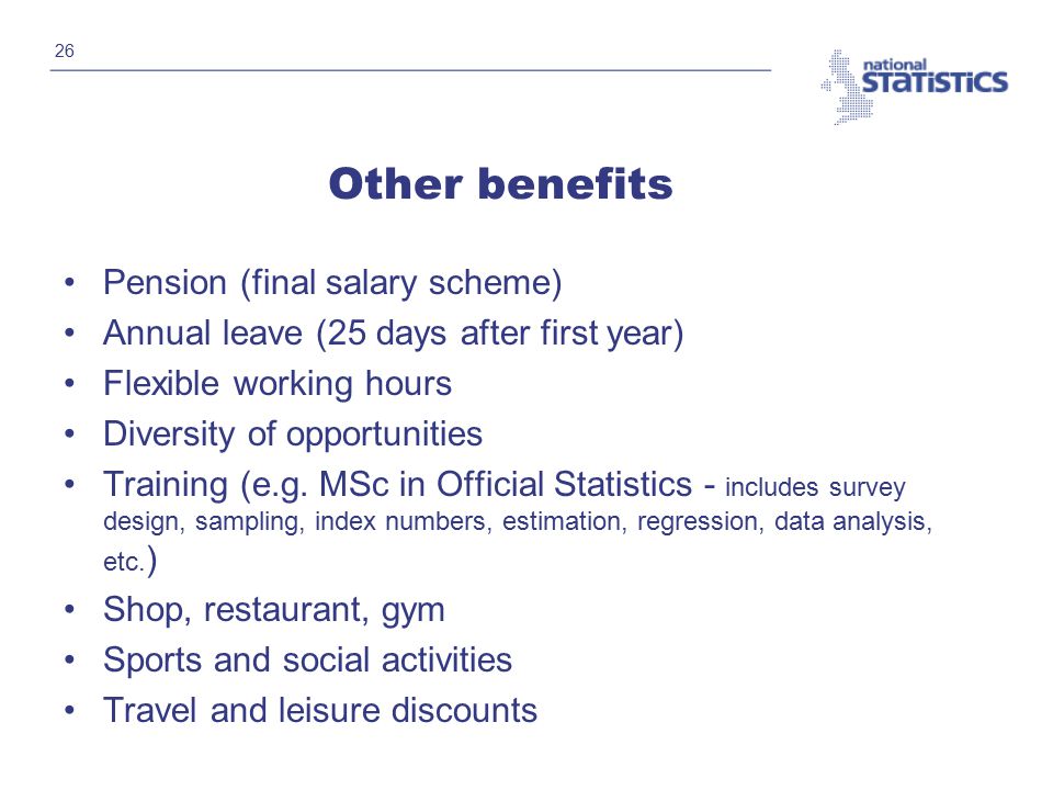 26 Other benefits Pension (final salary scheme) Annual leave (25 days after first year) Flexible working hours Diversity of opportunities Training (e.g.