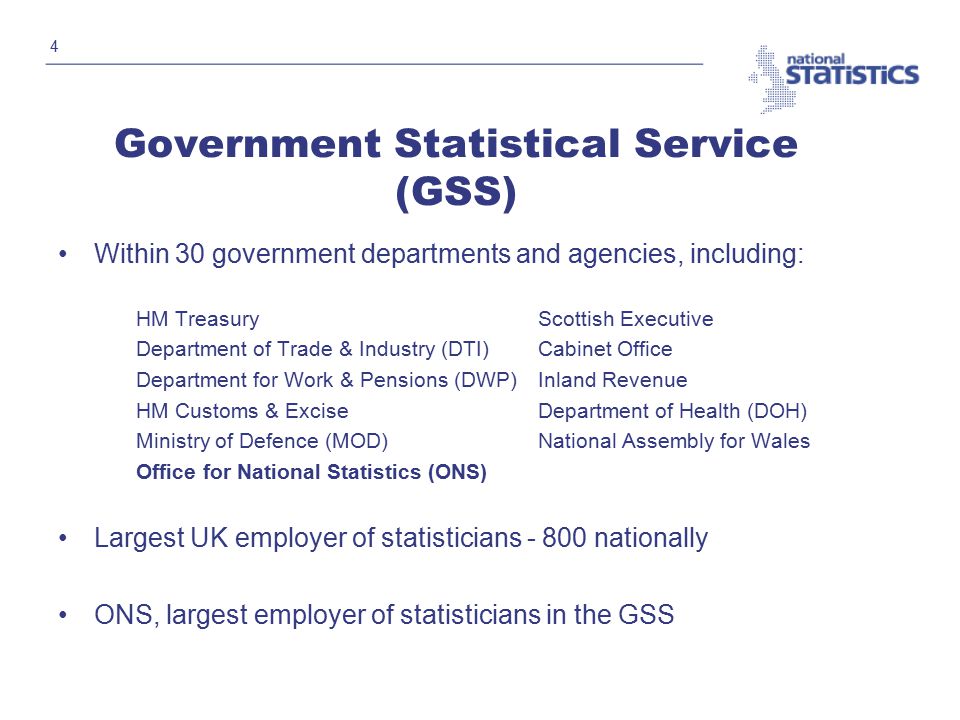 4 Government Statistical Service (GSS) Within 30 government departments and agencies, including: HM TreasuryScottish Executive Department of Trade & Industry (DTI)Cabinet Office Department for Work & Pensions (DWP) Inland Revenue HM Customs & Excise Department of Health (DOH) Ministry of Defence (MOD)National Assembly for Wales Office for National Statistics (ONS) Largest UK employer of statisticians nationally ONS, largest employer of statisticians in the GSS