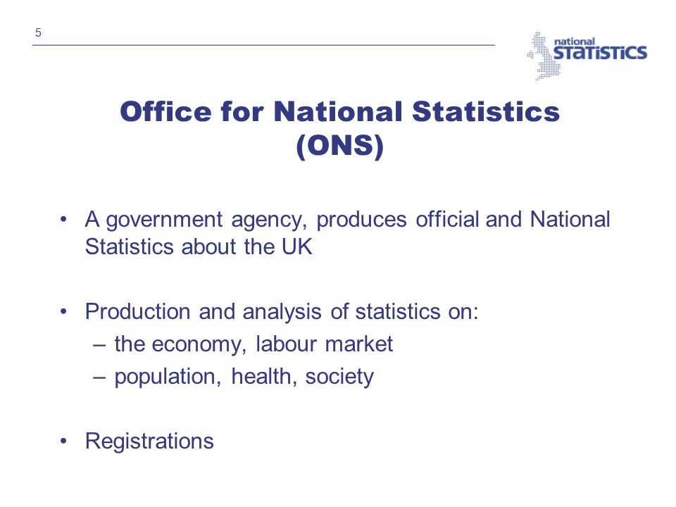 5 Office for National Statistics (ONS) A government agency, produces official and National Statistics about the UK Production and analysis of statistics on: –the economy, labour market –population, health, society Registrations