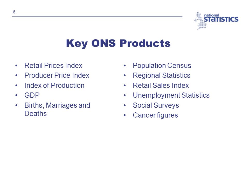 6 Key ONS Products Retail Prices Index Producer Price Index Index of Production GDP Births, Marriages and Deaths Population Census Regional Statistics Retail Sales Index Unemployment Statistics Social Surveys Cancer figures