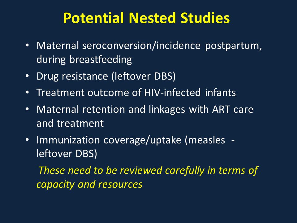 Potential Nested Studies Maternal seroconversion/incidence postpartum, during breastfeeding Drug resistance (leftover DBS) Treatment outcome of HIV-infected infants Maternal retention and linkages with ART care and treatment Immunization coverage/uptake (measles - leftover DBS) These need to be reviewed carefully in terms of capacity and resources