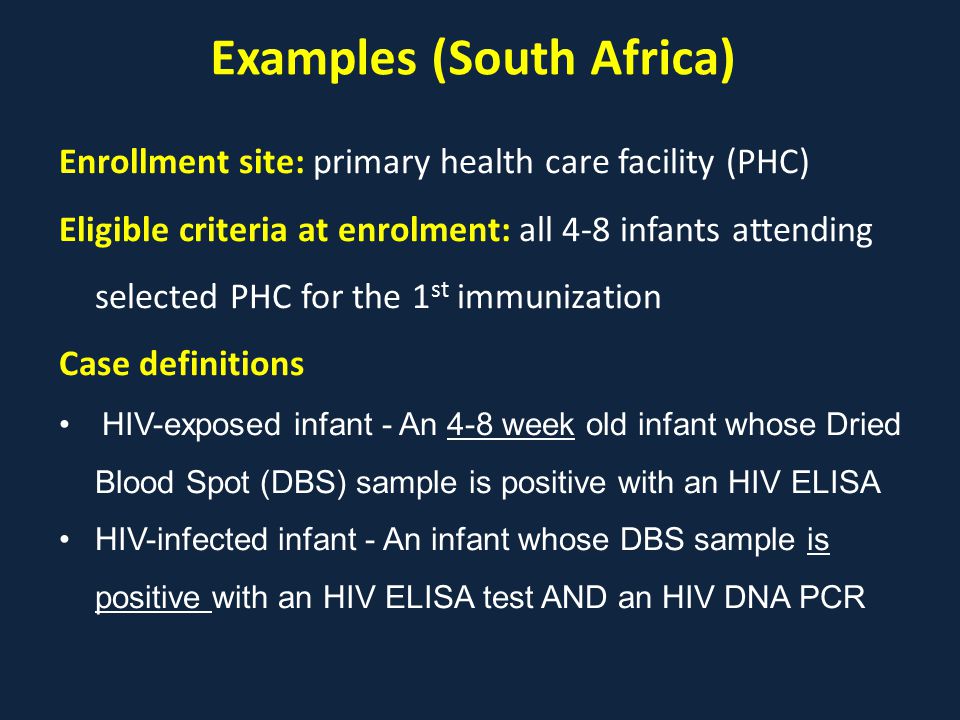 Examples (South Africa) Enrollment site: primary health care facility (PHC) Eligible criteria at enrolment: all 4-8 infants attending selected PHC for the 1 st immunization Case definitions HIV-exposed infant - An 4-8 week old infant whose Dried Blood Spot (DBS) sample is positive with an HIV ELISA HIV-infected infant - An infant whose DBS sample is positive with an HIV ELISA test AND an HIV DNA PCR