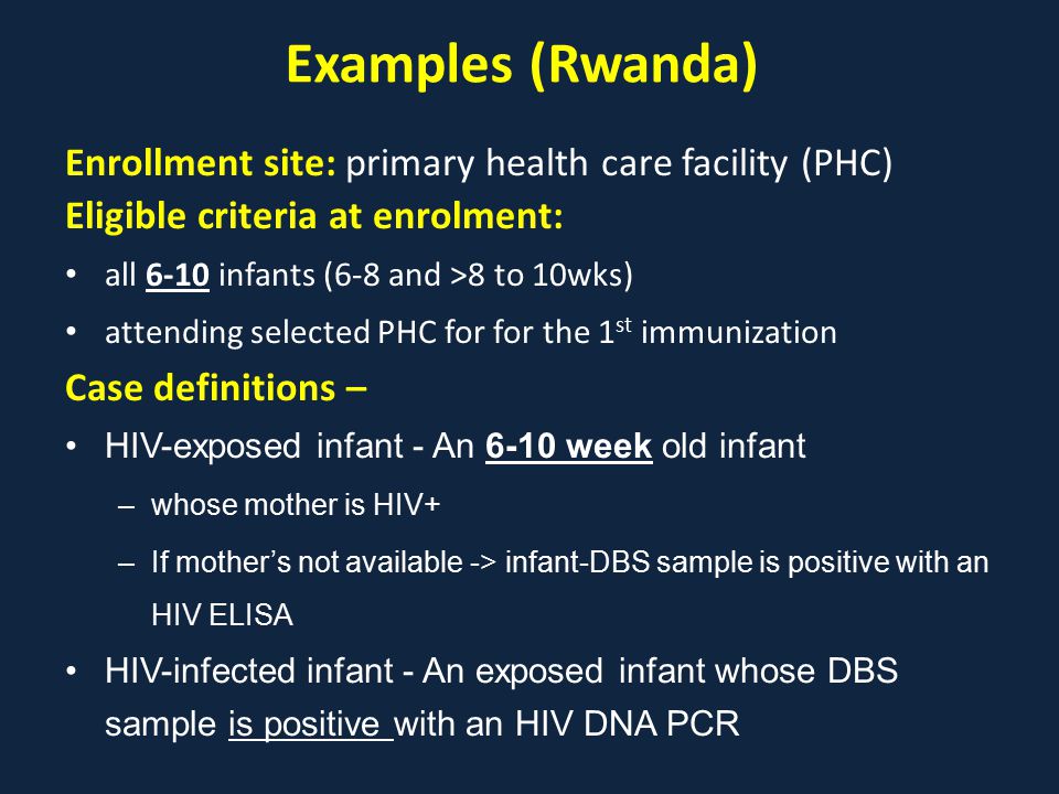 Examples (Rwanda) Enrollment site: primary health care facility (PHC) Eligible criteria at enrolment: all 6-10 infants (6-8 and >8 to 10wks) attending selected PHC for for the 1 st immunization Case definitions – HIV-exposed infant - An 6-10 week old infant –whose mother is HIV+ –If mother’s not available -> infant-DBS sample is positive with an HIV ELISA HIV-infected infant - An exposed infant whose DBS sample is positive with an HIV DNA PCR