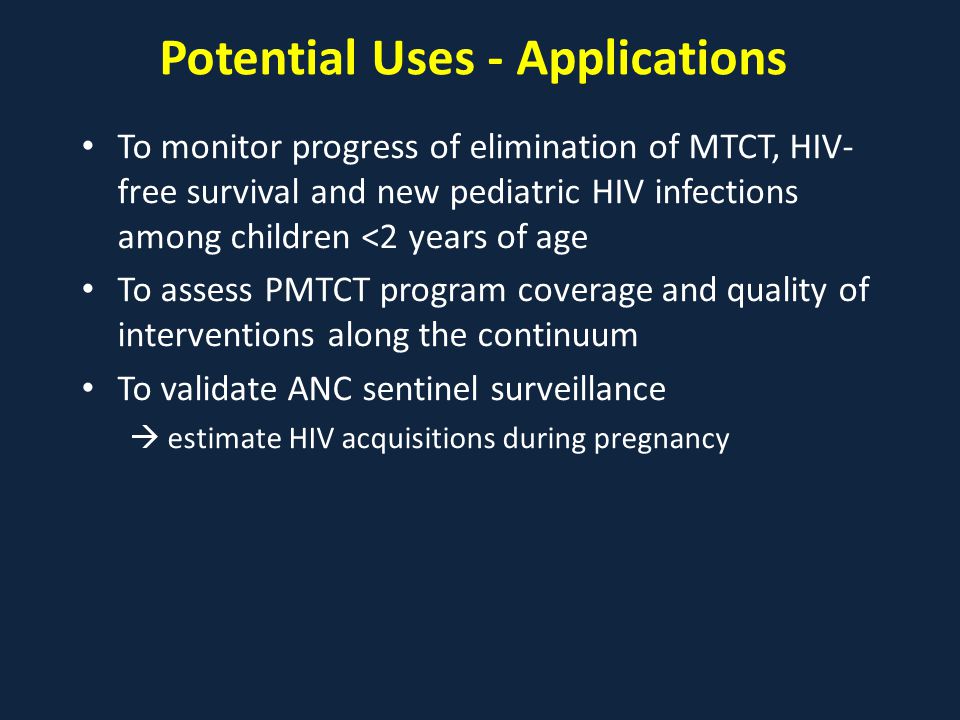 Potential Uses - Applications To monitor progress of elimination of MTCT, HIV- free survival and new pediatric HIV infections among children <2 years of age To assess PMTCT program coverage and quality of interventions along the continuum To validate ANC sentinel surveillance  estimate HIV acquisitions during pregnancy