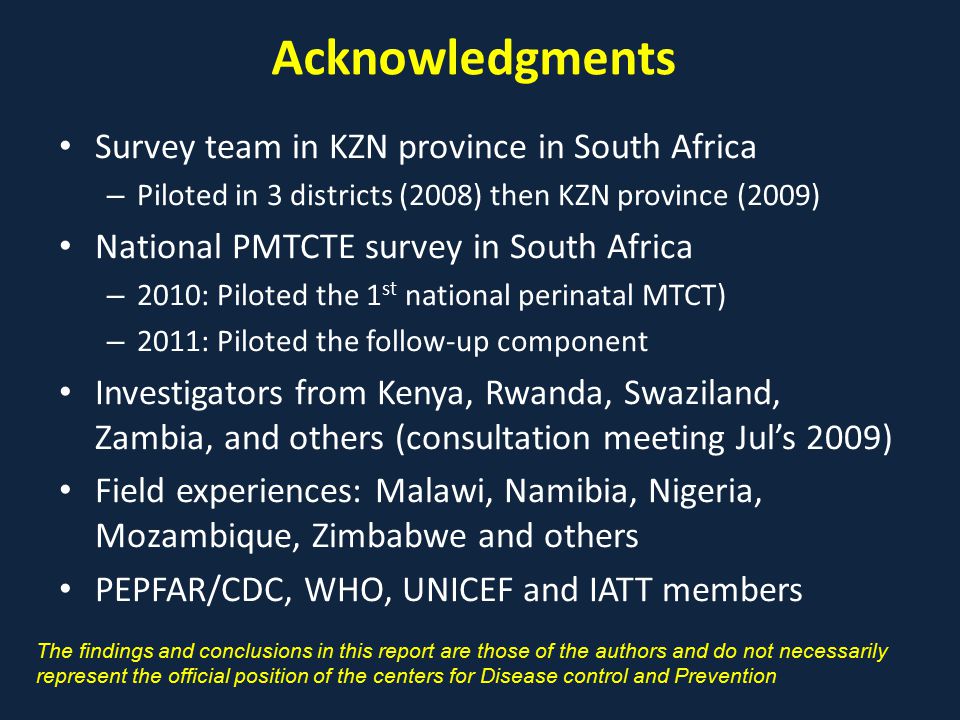 Acknowledgments Survey team in KZN province in South Africa – Piloted in 3 districts (2008) then KZN province (2009) National PMTCTE survey in South Africa – 2010: Piloted the 1 st national perinatal MTCT) – 2011: Piloted the follow-up component Investigators from Kenya, Rwanda, Swaziland, Zambia, and others (consultation meeting Jul’s 2009) Field experiences: Malawi, Namibia, Nigeria, Mozambique, Zimbabwe and others PEPFAR/CDC, WHO, UNICEF and IATT members The findings and conclusions in this report are those of the authors and do not necessarily represent the official position of the centers for Disease control and Prevention