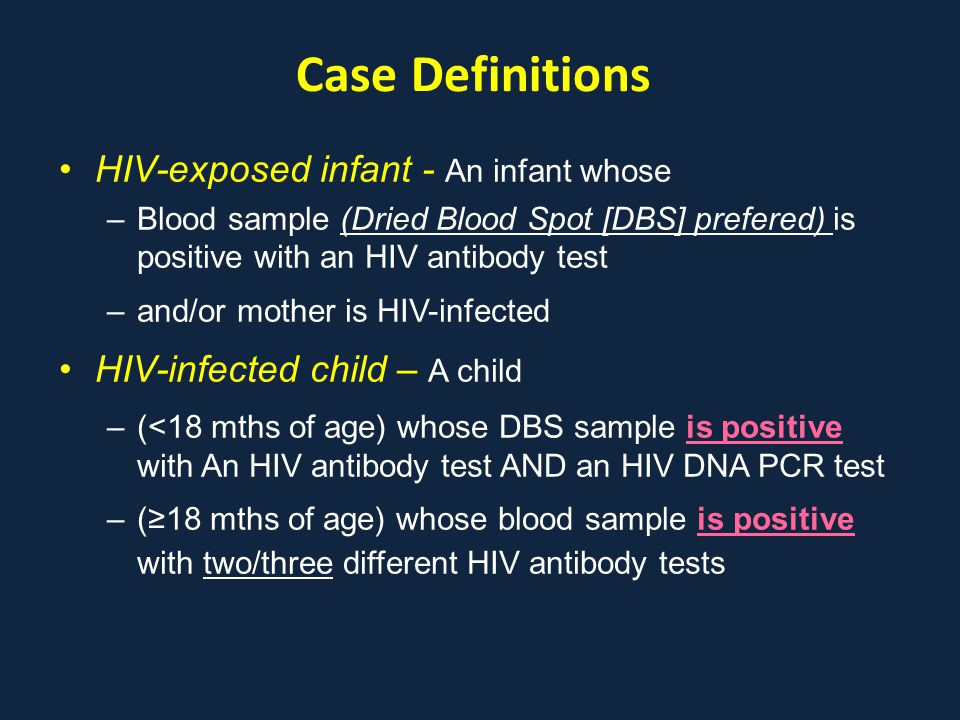 Case Definitions HIV-exposed infant - An infant whose –Blood sample (Dried Blood Spot [DBS] prefered) is positive with an HIV antibody test –and/or mother is HIV-infected HIV-infected child – A child –(<18 mths of age) whose DBS sample is positive with An HIV antibody test AND an HIV DNA PCR test –(≥18 mths of age) whose blood sample is positive with two/three different HIV antibody tests