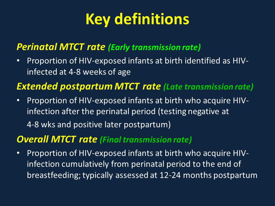 Key definitions Perinatal MTCT rate (Early transmission rate) Proportion of HIV-exposed infants at birth identified as HIV- infected at 4-8 weeks of age Extended postpartum MTCT rate (Late transmission rate) Proportion of HIV-exposed infants at birth who acquire HIV- infection after the perinatal period (testing negative at 4-8 wks and positive later postpartum) Overall MTCT rate (Final transmission rate) Proportion of HIV-exposed infants at birth who acquire HIV- infection cumulatively from perinatal period to the end of breastfeeding; typically assessed at months postpartum