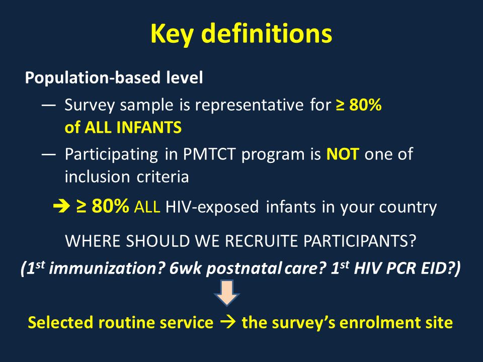 Key definitions Population-based level ―Survey sample is representative for ≥ 80% of ALL INFANTS ―Participating in PMTCT program is NOT one of inclusion criteria  ≥ 80% ALL HIV-exposed infants in your country WHERE SHOULD WE RECRUITE PARTICIPANTS.