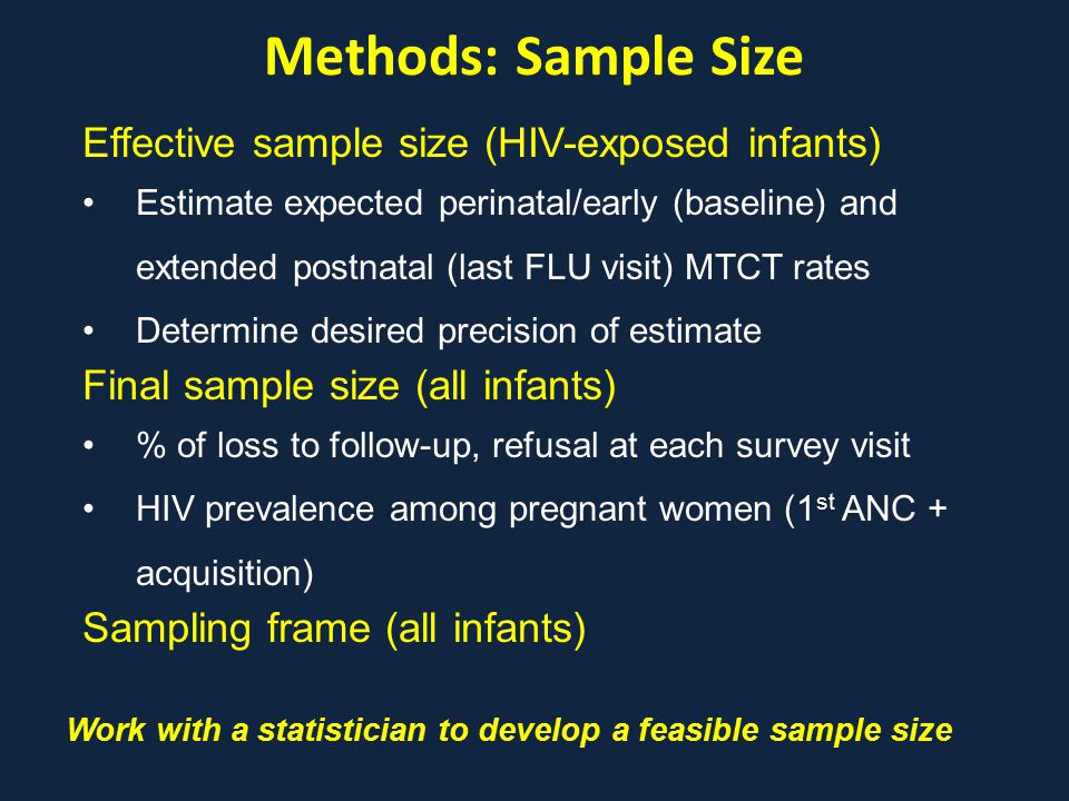 Methods: Sample Size Work with a statistician to develop a feasible sample size Effective sample size (HIV-exposed infants) Estimate expected perinatal/early (baseline) and extended postnatal (last FLU visit) MTCT rates Determine desired precision of estimate Final sample size (all infants) % of loss to follow-up, refusal at each survey visit HIV prevalence among pregnant women (1 st ANC + acquisition) Sampling frame (all infants)
