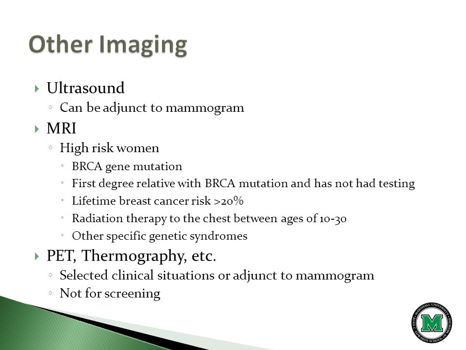  Ultrasound ◦ Can be adjunct to mammogram  MRI ◦ High risk women  BRCA gene mutation  First degree relative with BRCA mutation and has not had testing  Lifetime breast cancer risk >20%  Radiation therapy to the chest between ages of  Other specific genetic syndromes  PET, Thermography, etc.