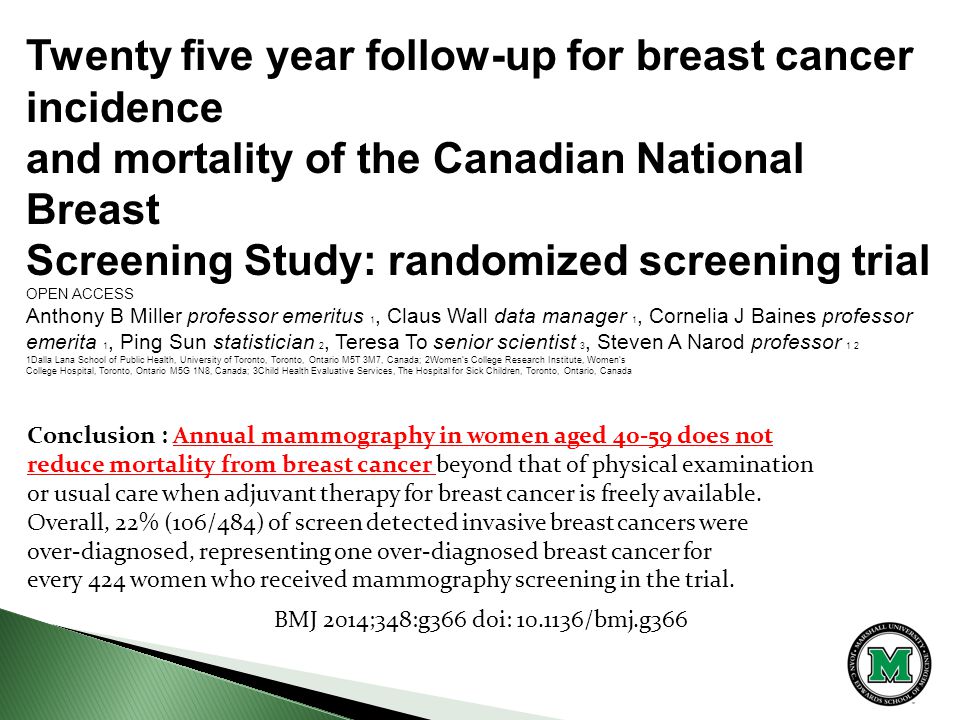 Twenty five year follow-up for breast cancer incidence and mortality of the Canadian National Breast Screening Study: randomized screening trial OPEN ACCESS Anthony B Miller professor emeritus 1, Claus Wall data manager 1, Cornelia J Baines professor emerita 1, Ping Sun statistician 2, Teresa To senior scientist 3, Steven A Narod professor 1 2 1Dalla Lana School of Public Health, University of Toronto, Toronto, Ontario M5T 3M7, Canada; 2Women’s College Research Institute, Women’s College Hospital, Toronto, Ontario M5G 1N8, Canada; 3Child Health Evaluative Services, The Hospital for Sick Children, Toronto, Ontario, Canada BMJ 2014;348:g366 doi: /bmj.g366 Conclusion : Annual mammography in women aged does not reduce mortality from breast cancer beyond that of physical examination or usual care when adjuvant therapy for breast cancer is freely available.