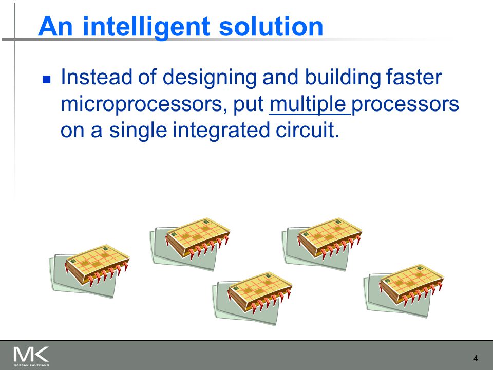 4 An intelligent solution Instead of designing and building faster microprocessors, put multiple processors on a single integrated circuit.