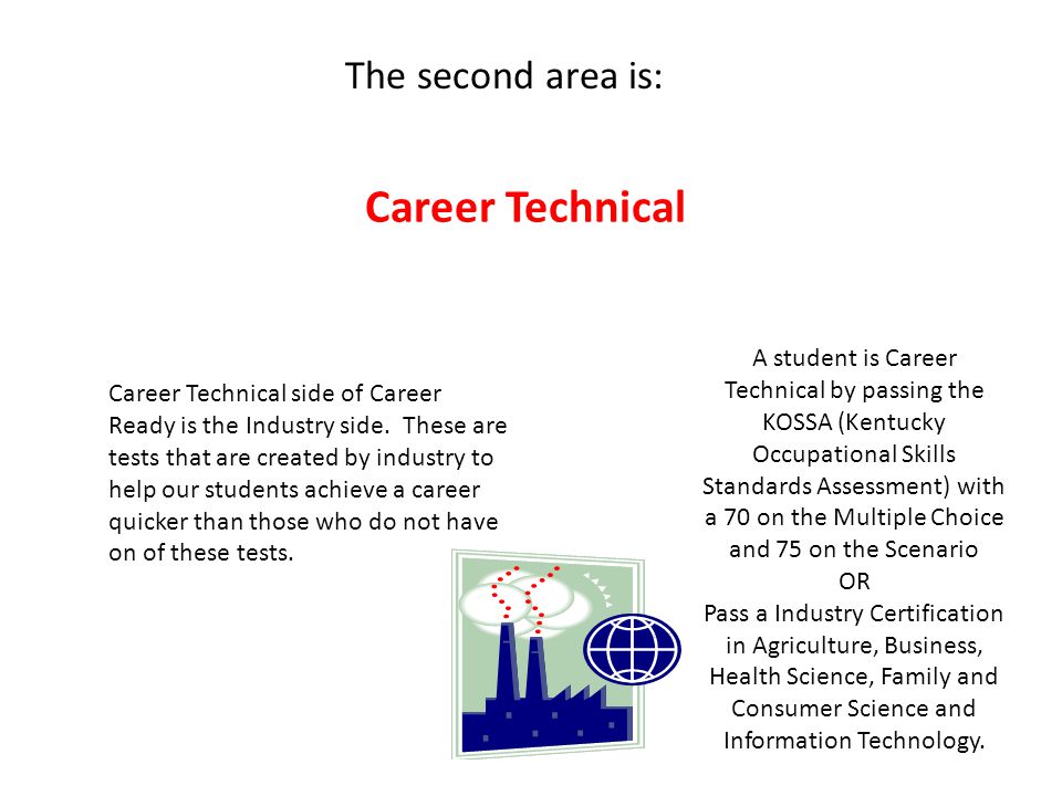 A student is Career Technical by passing the KOSSA (Kentucky Occupational Skills Standards Assessment) with a 70 on the Multiple Choice and 75 on the Scenario OR Pass a Industry Certification in Agriculture, Business, Health Science, Family and Consumer Science and Information Technology.