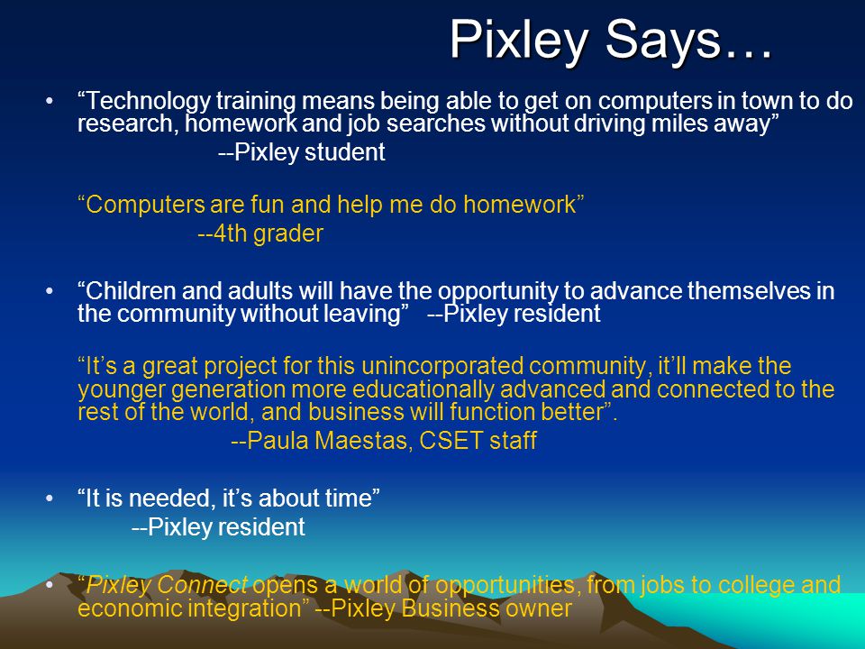 Pixley Says… Technology training means being able to get on computers in town to do research, homework and job searches without driving miles away --Pixley student Computers are fun and help me do homework --4th grader Children and adults will have the opportunity to advance themselves in the community without leaving --Pixley resident It’s a great project for this unincorporated community, it’ll make the younger generation more educationally advanced and connected to the rest of the world, and business will function better .