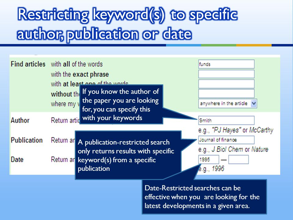A publication-restricted search only returns results with specific keyword(s) from a specific publication If you know the author of the paper you are looking for, you can specify this with your keywords Date-Restricted searches can be effective when you are looking for the latest developments in a given area.
