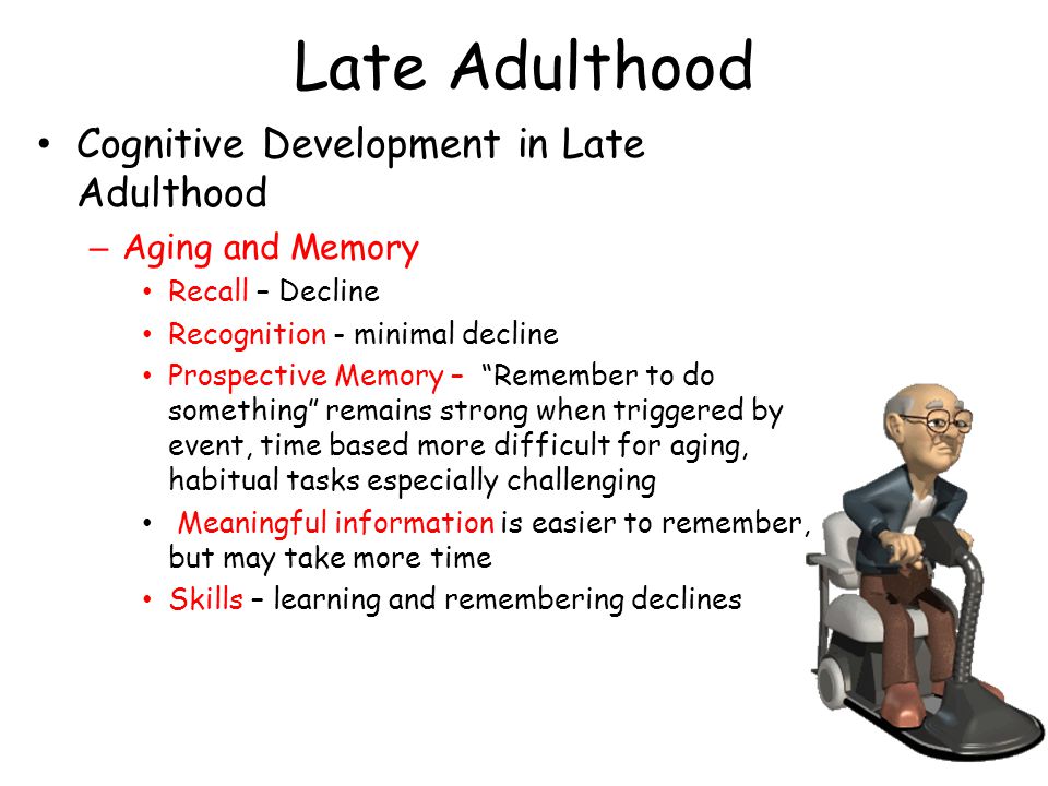 Late Adulthood Cognitive Development in Late Adulthood – Aging and Memory Recall – Decline Recognition - minimal decline Prospective Memory – Remember to do something remains strong when triggered by event, time based more difficult for aging, habitual tasks especially challenging Meaningful information is easier to remember, but may take more time Skills – learning and remembering declines
