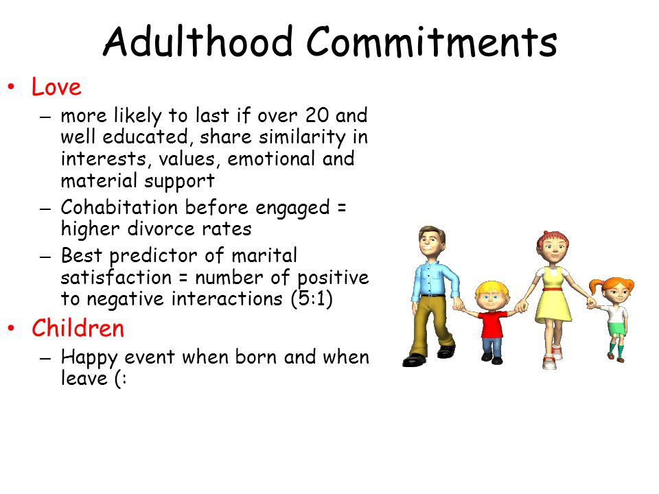 Adulthood Commitments Love – more likely to last if over 20 and well educated, share similarity in interests, values, emotional and material support – Cohabitation before engaged = higher divorce rates – Best predictor of marital satisfaction = number of positive to negative interactions (5:1) Children – Happy event when born and when leave (: