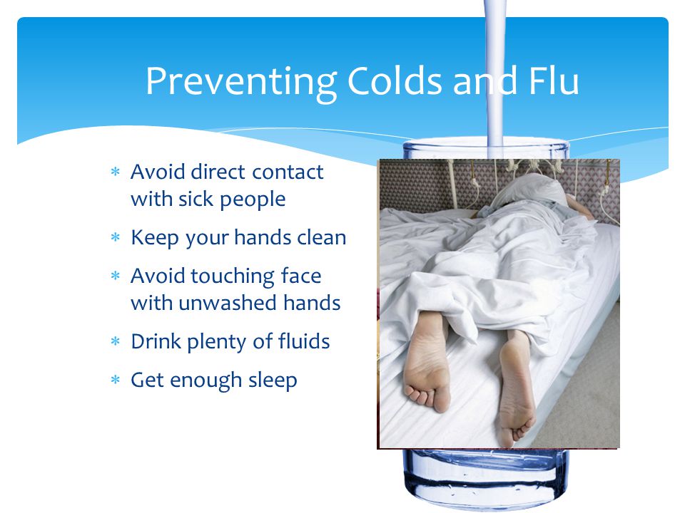 Preventing Colds and Flu  Avoid direct contact with sick people  Keep your hands clean  Avoid touching face with unwashed hands  Drink plenty of fluids  Get enough sleep