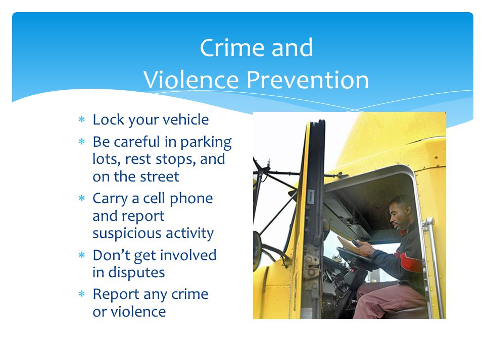 Crime and Violence Prevention  Lock your vehicle  Be careful in parking lots, rest stops, and on the street  Carry a cell phone and report suspicious activity  Don’t get involved in disputes  Report any crime or violence