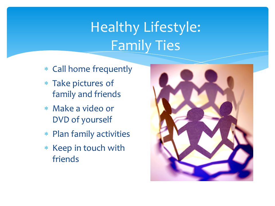 Healthy Lifestyle: Family Ties  Call home frequently  Take pictures of family and friends  Make a video or DVD of yourself  Plan family activities  Keep in touch with friends