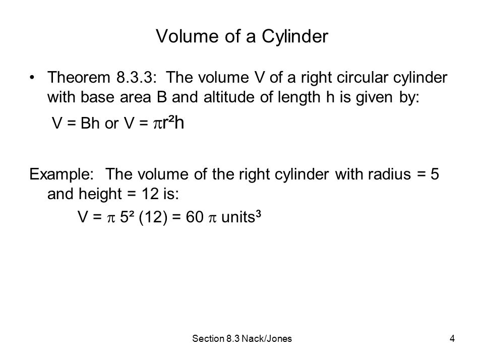 Section 8.3 Nack/Jones4 Volume of a Cylinder Theorem 8.3.3: The volume V of a right circular cylinder with base area B and altitude of length h is given by: V = Bh or V =  r²h Example: The volume of the right cylinder with radius = 5 and height = 12 is: V =  5² (12) = 60  units 3