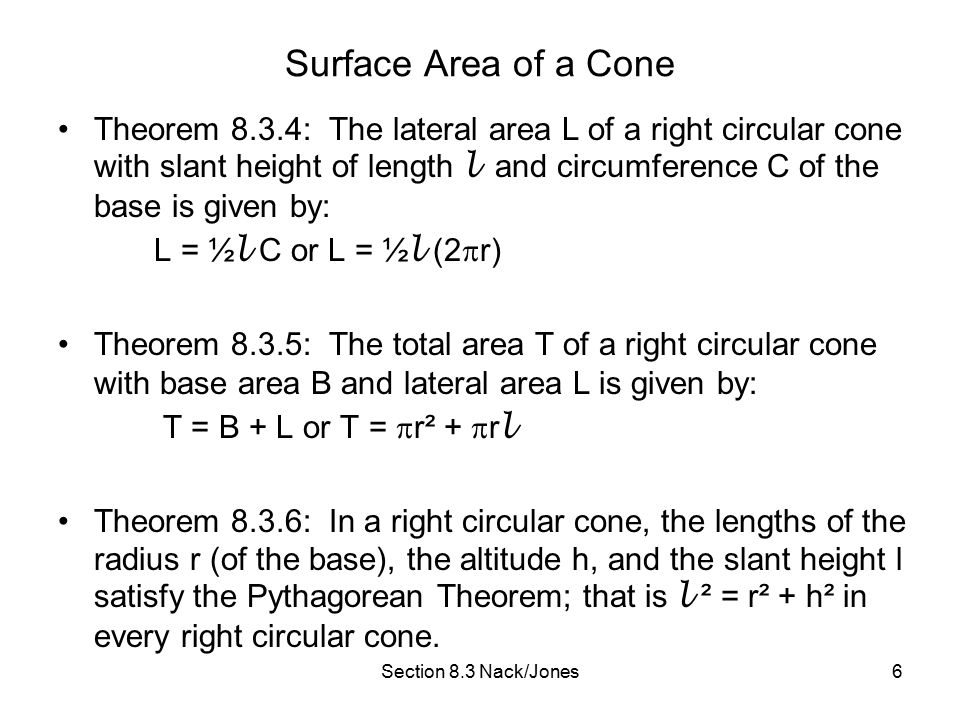 Section 8.3 Nack/Jones6 Surface Area of a Cone Theorem 8.3.4: The lateral area L of a right circular cone with slant height of length l and circumference C of the base is given by: L = ½ l C or L = ½ l (2  r) Theorem 8.3.5: The total area T of a right circular cone with base area B and lateral area L is given by: T = B + L or T =  r² +  r l Theorem 8.3.6: In a right circular cone, the lengths of the radius r (of the base), the altitude h, and the slant height l satisfy the Pythagorean Theorem; that is l ² = r² + h² in every right circular cone.