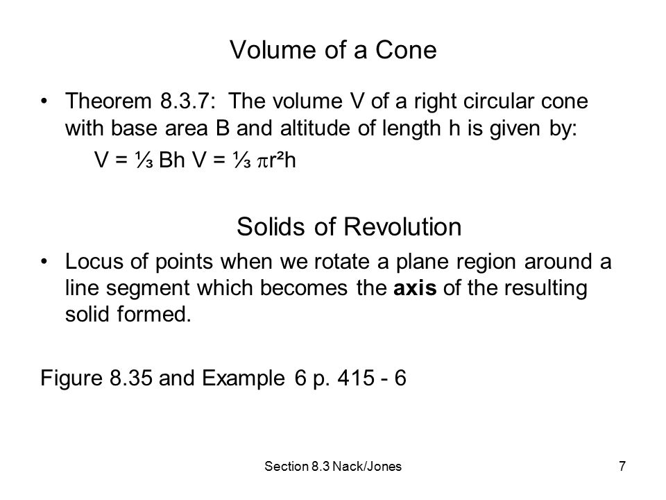 Section 8.3 Nack/Jones7 Volume of a Cone Theorem 8.3.7: The volume V of a right circular cone with base area B and altitude of length h is given by: V = ⅓ Bh V = ⅓  r²h Solids of Revolution Locus of points when we rotate a plane region around a line segment which becomes the axis of the resulting solid formed.