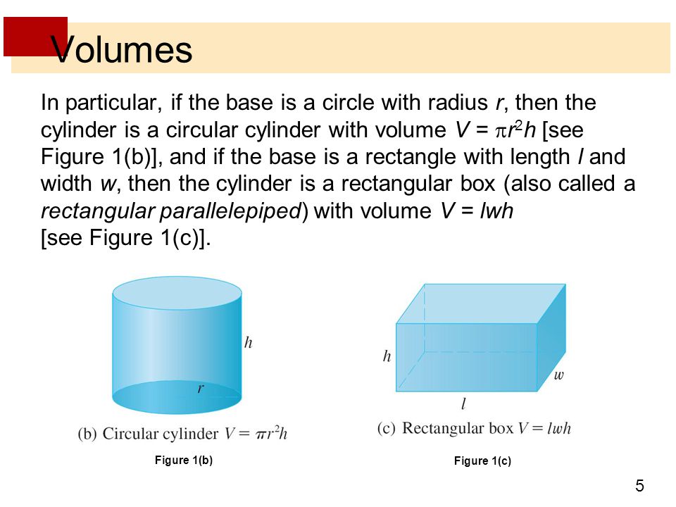 5 Volumes In particular, if the base is a circle with radius r, then the cylinder is a circular cylinder with volume V =  r 2 h [see Figure 1(b)], and if the base is a rectangle with length l and width w, then the cylinder is a rectangular box (also called a rectangular parallelepiped) with volume V = lwh [see Figure 1(c)].