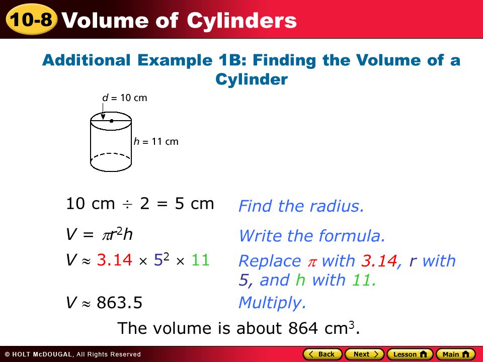 10-8 Volume of Cylinders Additional Example 1B: Finding the Volume of a Cylinder 10 cm ÷ 2 = 5 cmFind the radius.Write the formula.