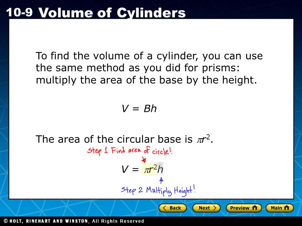 Holt CA Course Volume of Cylinders To find the volume of a cylinder, you can use the same method as you did for prisms: multiply the area of the base by the height.