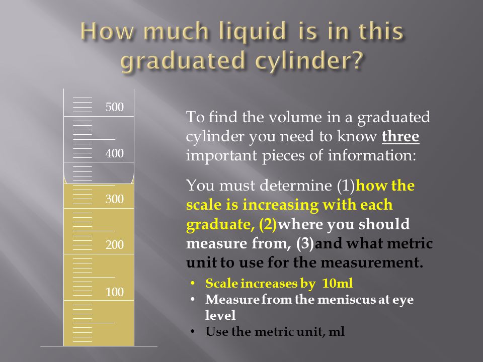 To find the volume in a graduated cylinder you need to know three important pieces of information: You must determine (1) how the scale is increasing with each graduate, (2)where you should measure from, (3)and what metric unit to use for the measurement.