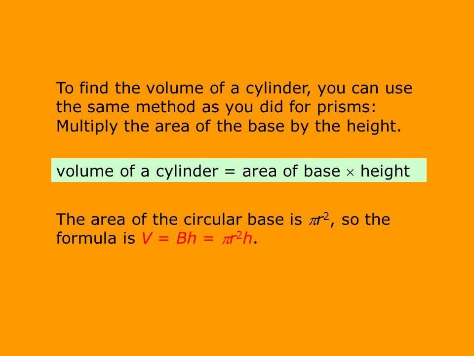 To find the volume of a cylinder, you can use the same method as you did for prisms: Multiply the area of the base by the height.