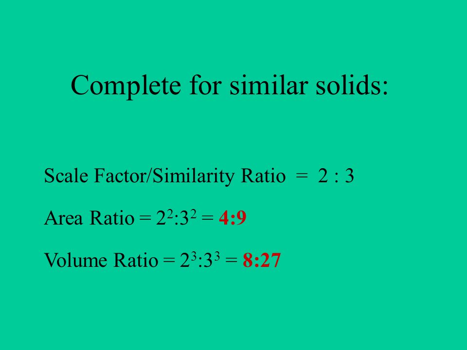 Complete for similar solids: Scale Factor/Similarity Ratio = 2 : 3 Area Ratio = 2 2 :3 2 = 4:9 Volume Ratio = 2 3 :3 3 = 8:27