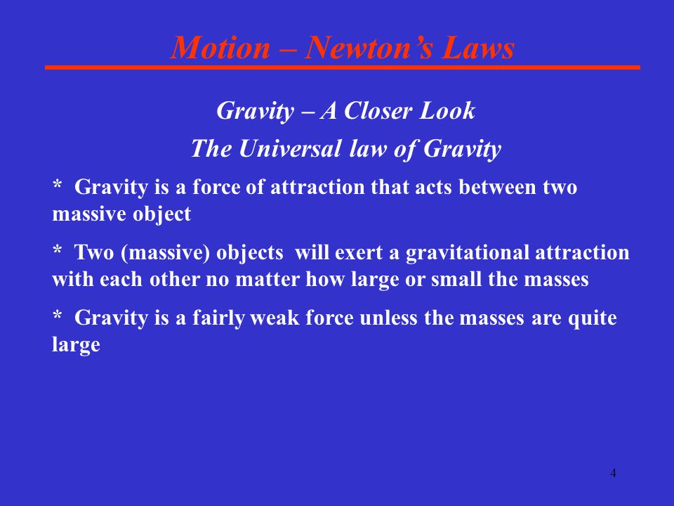 4 Motion – Newton’s Laws Gravity – A Closer Look The Universal law of Gravity * Gravity is a force of attraction that acts between two massive object * Two (massive) objects will exert a gravitational attraction with each other no matter how large or small the masses * Gravity is a fairly weak force unless the masses are quite large