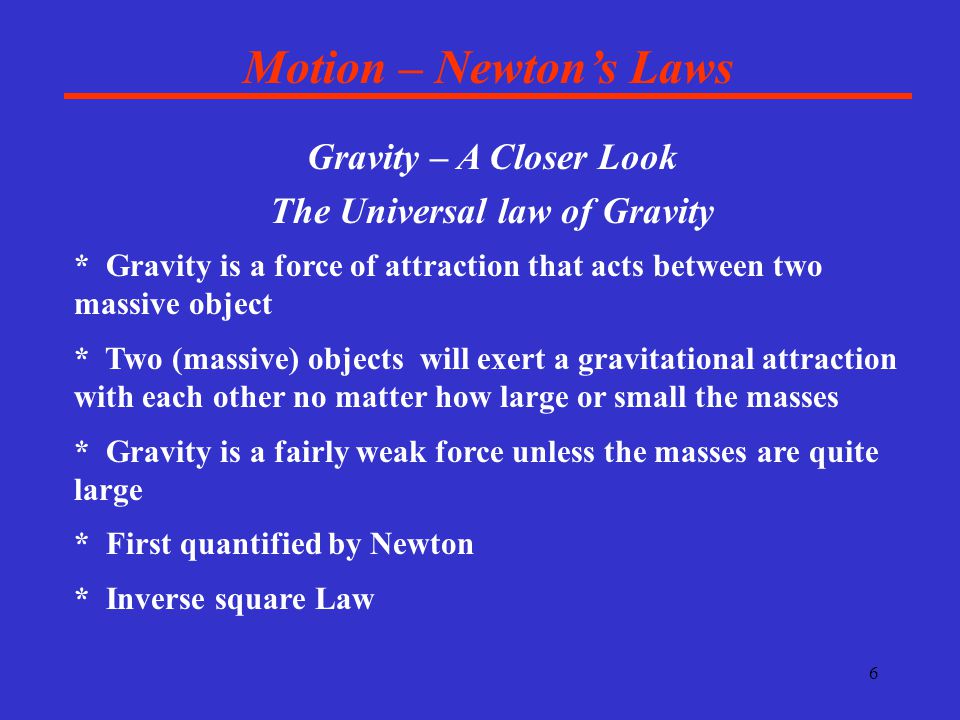 6 Motion – Newton’s Laws Gravity – A Closer Look The Universal law of Gravity * Gravity is a force of attraction that acts between two massive object * Two (massive) objects will exert a gravitational attraction with each other no matter how large or small the masses * Gravity is a fairly weak force unless the masses are quite large * First quantified by Newton * Inverse square Law