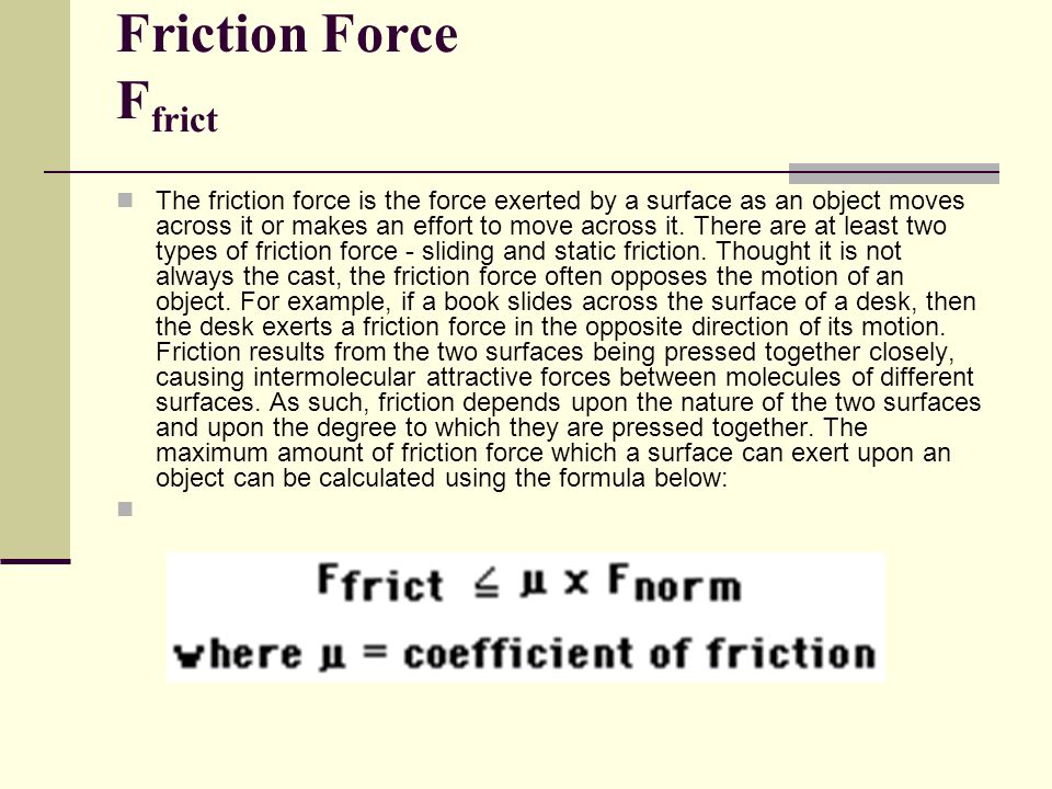 Friction Force F frict The friction force is the force exerted by a surface as an object moves across it or makes an effort to move across it.