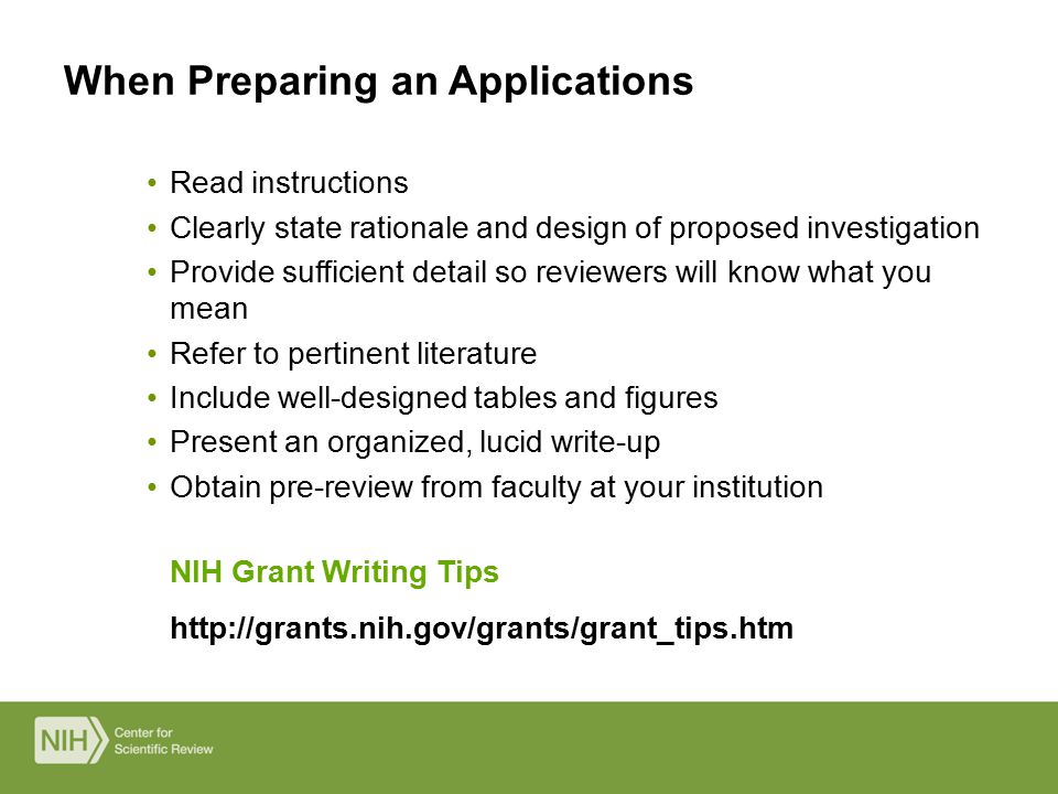 NIH Grant Writing Tips   Read instructions Clearly state rationale and design of proposed investigation Provide sufficient detail so reviewers will know what you mean Refer to pertinent literature Include well-designed tables and figures Present an organized, lucid write-up Obtain pre-review from faculty at your institution When Preparing an Applications
