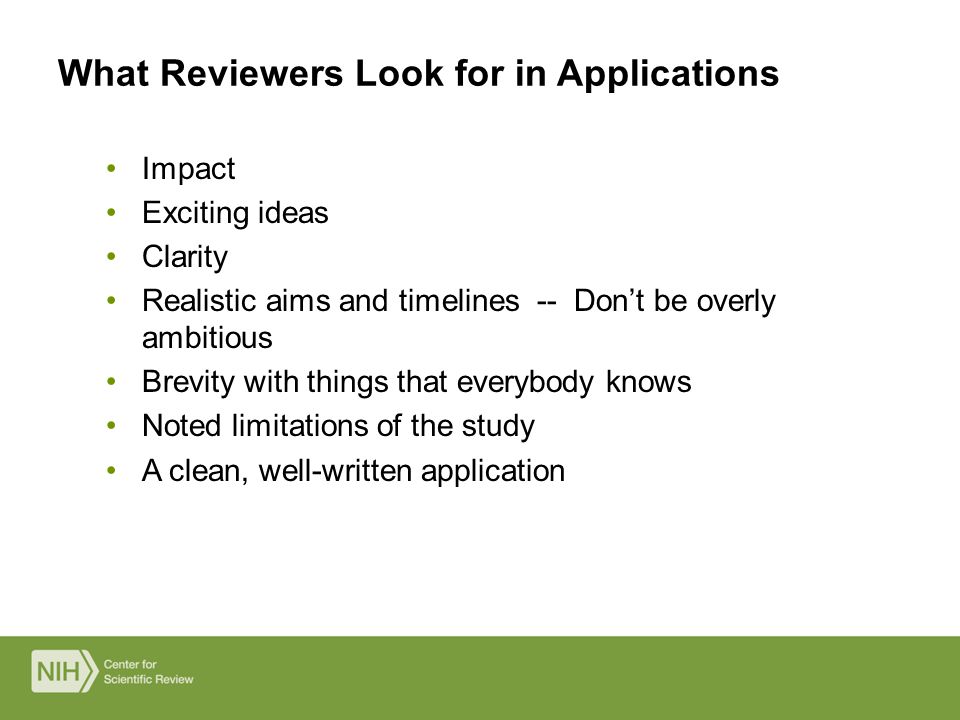 Impact Exciting ideas Clarity Realistic aims and timelines -- Don’t be overly ambitious Brevity with things that everybody knows Noted limitations of the study A clean, well-written application What Reviewers Look for in Applications