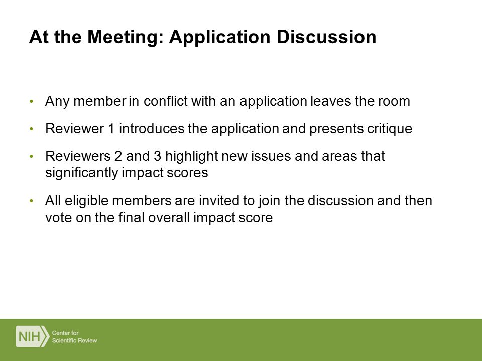 Any member in conflict with an application leaves the room Reviewer 1 introduces the application and presents critique Reviewers 2 and 3 highlight new issues and areas that significantly impact scores All eligible members are invited to join the discussion and then vote on the final overall impact score At the Meeting: Application Discussion