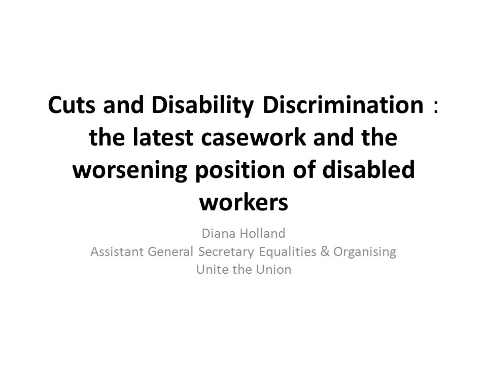 Cuts and Disability Discrimination : the latest casework and the worsening position of disabled workers Diana Holland Assistant General Secretary Equalities & Organising Unite the Union