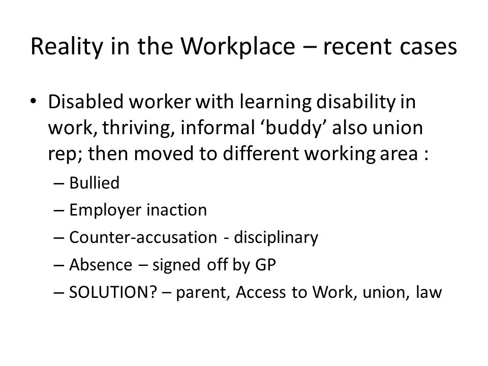 Reality in the Workplace – recent cases Disabled worker with learning disability in work, thriving, informal ‘buddy’ also union rep; then moved to different working area : – Bullied – Employer inaction – Counter-accusation - disciplinary – Absence – signed off by GP – SOLUTION.