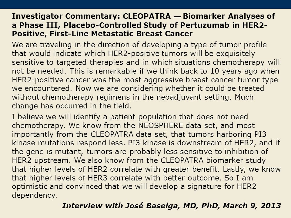Investigator Commentary: CLEOPATRA — Biomarker Analyses of a Phase III, Placebo-Controlled Study of Pertuzumab in HER2- Positive, First-Line Metastatic Breast Cancer We are traveling in the direction of developing a type of tumor profile that would indicate which HER2-positive tumors will be exquisitely sensitive to targeted therapies and in which situations chemotherapy will not be needed.